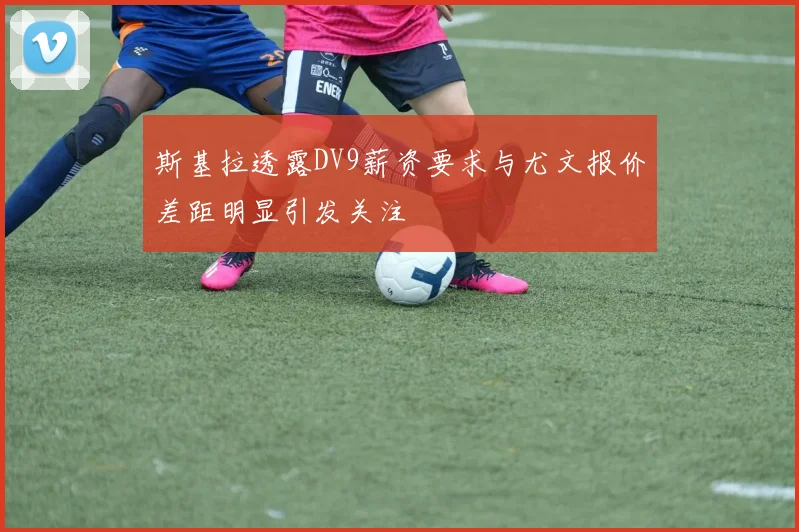 斯基拉透露DV9薪资要求与尤文报价差距明显引发关注