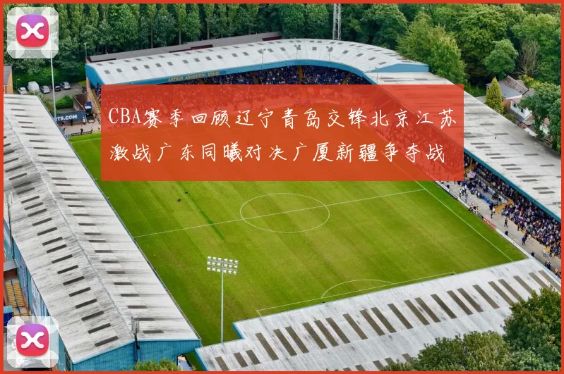 CBA赛季回顾辽宁青岛交锋北京江苏激战广东同曦对决广厦新疆争夺战精彩纷呈