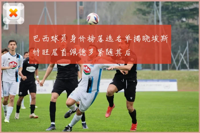 巴西球员身价榜落选名单揭晓埃斯特旺居首佩德罗紧随其后