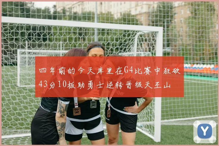 四年前的今天库里在G4比赛中狂砍43分10板助勇士逆转晋级天王山