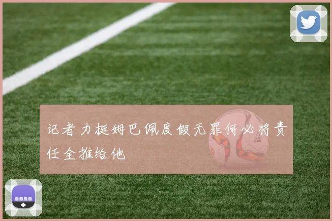 记者力挺姆巴佩度假无罪何必将责任全推给他