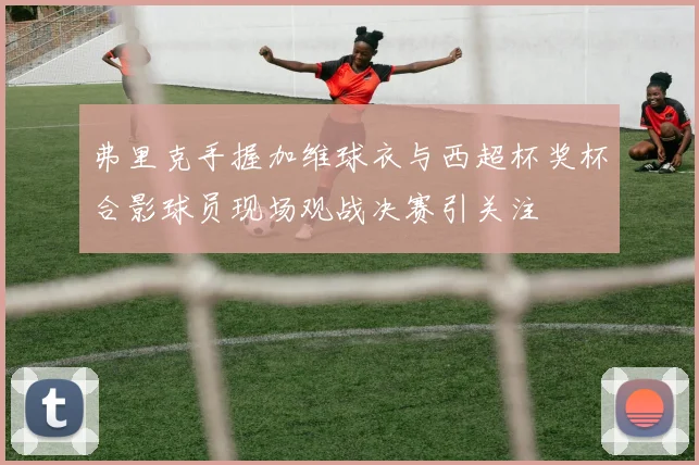 弗里克手握加维球衣与西超杯奖杯合影球员现场观战决赛引关注