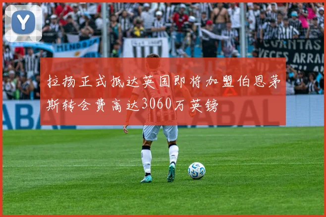 拉扬正式抵达英国即将加盟伯恩茅斯转会费高达3060万英镑