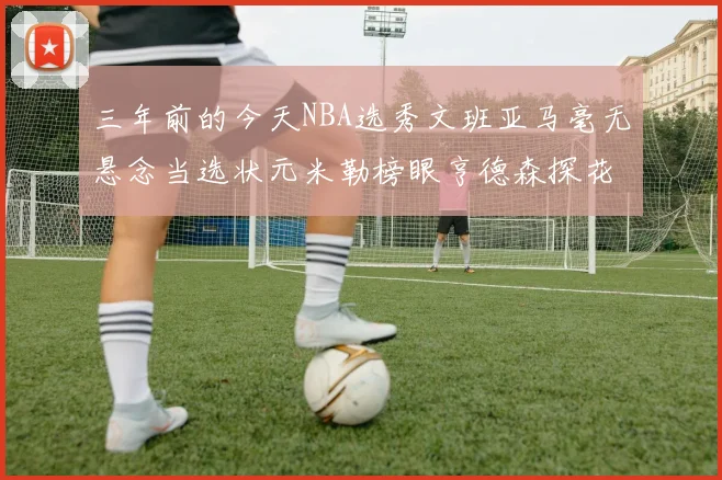三年前的今天NBA选秀文班亚马毫无悬念当选状元米勒榜眼亨德森探花成就传奇时刻