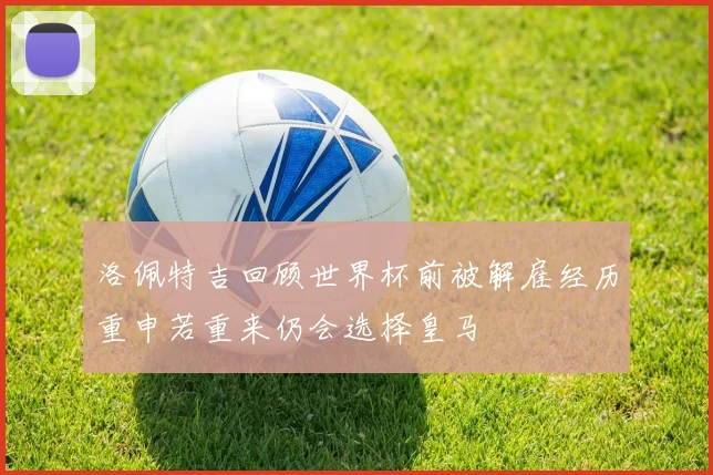 洛佩特吉回顾世界杯前被解雇经历重申若重来仍会选择皇马