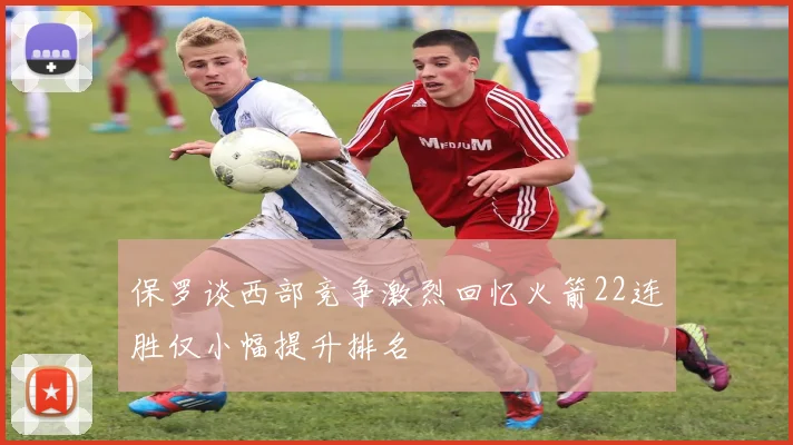 保罗谈西部竞争激烈回忆火箭22连胜仅小幅提升排名
