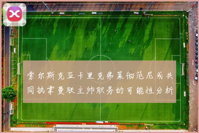 索尔斯克亚卡里克弗莱彻范尼或共同执掌曼联主帅职务的可能性分析