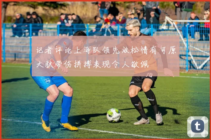 记者评论上海队领先放松情有可原大秋带伤拼搏表现令人敬佩