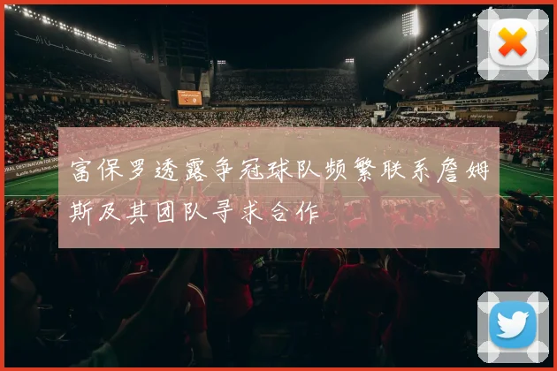 富保罗透露争冠球队频繁联系詹姆斯及其团队寻求合作